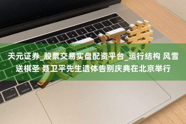 天元证券_股票交易实盘配资平台_运行结构 风雪送棋圣 聂卫平先生遗体告别庆典在北京举行