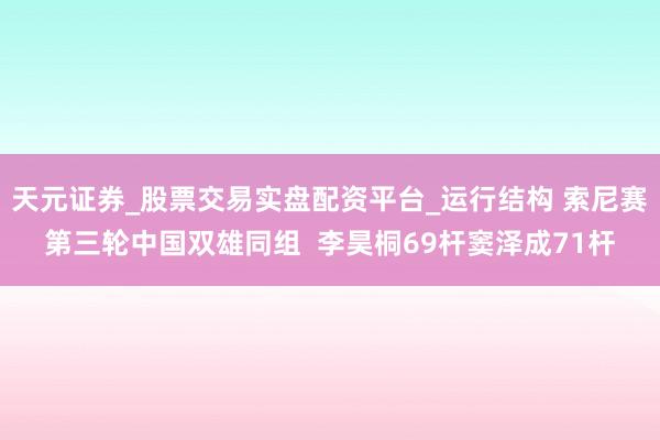 天元证券_股票交易实盘配资平台_运行结构 索尼赛第三轮中国双雄同组  李昊桐69杆窦泽成71杆