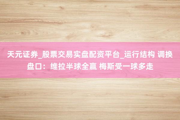 天元证券_股票交易实盘配资平台_运行结构 调换盘口：维拉半球全赢 梅斯受一球多走