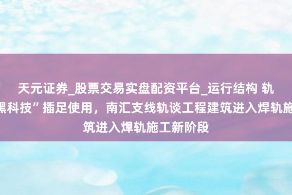 天元证券_股票交易实盘配资平台_运行结构 轨谈焊合“黑科技”插足使用，南汇支线轨谈工程建筑进入焊轨施工新阶段