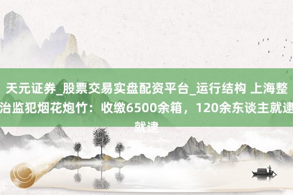 天元证券_股票交易实盘配资平台_运行结构 上海整治监犯烟花炮竹：收缴6500余箱，120余东谈主就逮