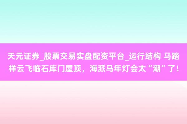 天元证券_股票交易实盘配资平台_运行结构 马踏祥云飞临石库门屋顶，海派马年灯会太“潮”了！